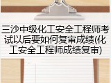 三沙中级化工安全工程师考试以后要如何复审成绩(化工安全工程师成绩复审)