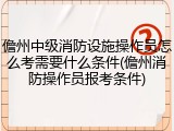 儋州中级消防设施操作员怎么考需要什么条件(儋州消防操作员报考条件)