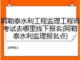 阿勒泰水利工程监理工程师考试去哪里线下报名(阿勒泰水利监理报名点)