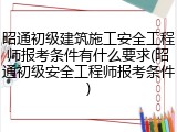 昭通初级建筑施工安全工程师报考条件有什么要求(昭通初级安全工程师报考条件)
