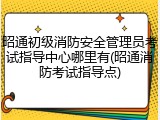 昭通初级消防安全管理员考试指导中心哪里有(昭通消防考试指导点)