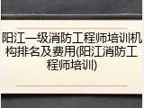 阳江一级消防工程师培训机构排名及费用(阳江消防工程师培训)