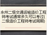 永州二级交通运输造价工程师考试通常多久可以考过(二级造价工程师考试周期)