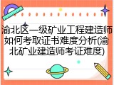 渝北区一级矿业工程建造师如何考取证书难度分析(渝北矿业建造师考证难度)