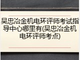 吴忠冶金机电环评师考试指导中心哪里有(吴忠冶金机电环评师考点)