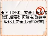 玉溪中级化工安全工程师考试以后要如何复审成绩(中级化工安全工程师复审)