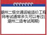 潮州二级交通运输造价工程师考试通常多久可以考过(潮州二造考试周期)