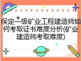 保定一级矿业工程建造师如何考取证书难度分析(矿业建造师考取难度)