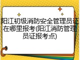 阳江初级消防安全管理员证在哪里报考(阳江消防管理员证报考点)