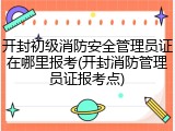 开封初级消防安全管理员证在哪里报考(开封消防管理员证报考点)
