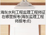 海东水利工程监理工程师证在哪里报考(海东监理工程师报考点)