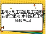 玉树水利工程监理工程师证在哪里报考(水利监理工程师报考点)