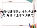 专利代理师怎么报名培训费用(专利代理师培训费用)