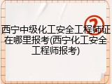 西宁中级化工安全工程师证在哪里报考(西宁化工安全工程师报考)