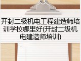 开封二级机电工程建造师培训学校哪里好(开封二级机电建造师培训)