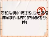 呼和浩特护师职称报考资格详解(呼和浩特护师报考条件)