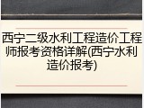 西宁二级水利工程造价工程师报考资格详解(西宁水利造价报考)