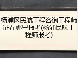 杨浦区民航工程咨询工程师证在哪里报考(杨浦民航工程师报考)