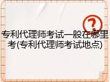 专利代理师考试一般在哪里考(专利代理师考试地点)