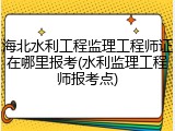 海北水利工程监理工程师证在哪里报考(水利监理工程师报考点)
