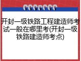 开封一级铁路工程建造师考试一般在哪里考(开封一级铁路建造师考点)
