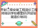 开封二级安装工程造价工程师培训学校哪里好(开封安装造价培训)