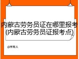 内蒙古劳务员证在哪里报考(内蒙古劳务员证报考点)
