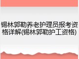 锡林郭勒养老护理员报考资格详解(锡林郭勒护工资格)