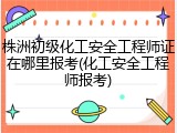 株洲初级化工安全工程师证在哪里报考(化工安全工程师报考)