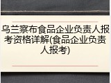 乌兰察布食品企业负责人报考资格详解(食品企业负责人报考)