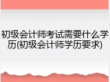 初级会计师考试需要什么学历(初级会计师学历要求)