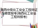 海西中级化工安全工程师证在哪里报考(海西化工安全工程师报考)