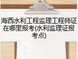 海西水利工程监理工程师证在哪里报考(水利监理证报考点)