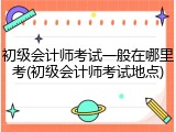 初级会计师考试一般在哪里考(初级会计师考试地点)