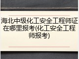 海北中级化工安全工程师证在哪里报考(化工安全工程师报考)