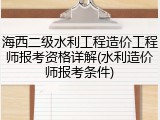 海西二级水利工程造价工程师报考资格详解(水利造价师报考条件)