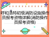 呼和浩特初级消防设施操作员报考资格详解(消防操作员报考资格)