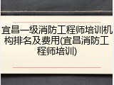 宜昌一级消防工程师培训机构排名及费用(宜昌消防工程师培训)