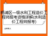杨浦区一级水利工程造价工程师报考资格详解(水利造价工程师报考)
