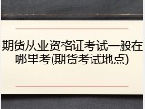 期货从业资格证考试一般在哪里考(期货考试地点)