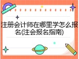 注册会计师在哪里学怎么报名(注会报名指南)