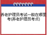 养老护理员考试一般在哪里考(养老护理员考点)