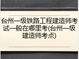 台州一级铁路工程建造师考试一般在哪里考(台州一级建造师考点)
