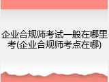 企业合规师考试一般在哪里考(企业合规师考点在哪)