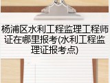 杨浦区水利工程监理工程师证在哪里报考(水利工程监理证报考点)