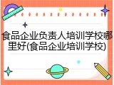 食品企业负责人培训学校哪里好(食品企业培训学校)