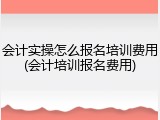 会计实操怎么报名培训费用(会计培训报名费用)