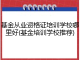 基金从业资格证培训学校哪里好(基金培训学校推荐)