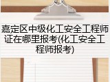 嘉定区中级化工安全工程师证在哪里报考(化工安全工程师报考)