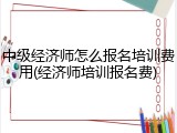 中级经济师怎么报名培训费用(经济师培训报名费)